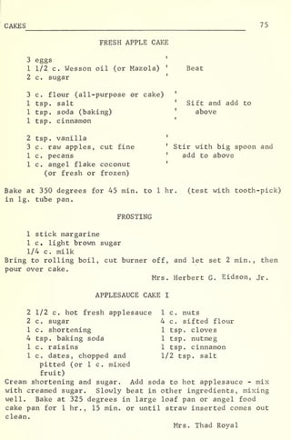 CAKES 75
FRESH APPLE CAKE
3 eggs
1 1/2 c. Wesson oil (or Mazola) '
Beat
2 c. sugar
3 c. flour (all-purpose or cake)
1 tsp. salt
1 tsp. soda (baking)
1 tsp. cinnamon
'
Sift and add to
above
2 tsp. vanilla '
3 c. raw apples, cut fine '
Stir with big spoon and
1 c . pecans '
add to above
1 c. angel flake coconut '
(or fresh or frozen)
Bake at 350 degrees for 45 min. to 1 hr . (test with tooth-pick)
in lg. tube pan.
FROSTING
1 stick margarine
1 c. light brown sugar
1/4 c. milk
Bring to rolling boil, cut burner off, and let set 2 min., then
pour over cake.
Mrs. Herbert G. Eidson, Jr.
APPLESAUCE CAKE I
2 1/2 c. hot fresh applesauce 1 c. nuts
2 c . sugar
1 c. shortening
4 tsp. baking soda
1 c. raisins
1 c. dates, chopped and
pitted (or 1 c. mixed
4 c. sifted flour
1 tsp. cloves
1 tsp. nutmeg
1 tsp. cinnamon
1/2 tsp. salt
fruit)
Cream shortening and sugar. Add soda to hot applesauce - mix
with creamed sugar. Slowly beat in other ingredients, mixing
well. Bake at 325 degrees in large loaf pan or angel food
cake pan for 1 hr .
, 15 min. or until straw inserted comes out
clean.
Mrs. Thad Royal
 