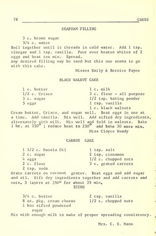 78 CAKES
SEAFOAM FILLING
3 c. brown sugar
3/4 c. water
Boil together until it threads in cold water. Add 1 tsp.
vinegar and 1 tsp. vanilla. Pour over beaten whites of 2
eggs and beat ten min. Spread.
Any desired filling may be used but this one seems to go
with this cake.
Misses Emily & Bernice Payne
BLACK WALNUT CAKE
1 c. butter 1 c. milk
1/2 c. Crisco 3 c. flour - all purpose
3 c. sugar 1/2 tsp. baking powder
5 eggs 1 tsp. vanilla
1 c. black walnuts
Cream butter, Crisco, and sugar well. Beat eggs in one at
a time. Add vanilla. Mix well. Add sifted dry ingredients,
alternately with milk. Mix well and fold in walnuts. Bake
1 hr. at 350 ; reduce heat to 250° and bake 30 more min.
Miss Cloyce Woody
CARROT CAKE
1 1/2 c. Mazola Oil 1 tsp. salt
2 c. sugar 2 tsp. cinnamon
4 eggs 1/2 c. chopped nuts
2 c. flour 3 c. grated carrots
2 tsp. soda
Grate carrots on coconut grater. Beat eggs and add sugar
and oil. Sift dry ingredients together and add carrots and
nuts. 3 layers at 350° for about 35 min.
ICING
3/4 c. butter 2 tsp. vanilla
8 oz . pkg. cream cheese 1/2 c. chopped nuts
1 box sifted powdered
sugar
Mix with enough milk to make of proper spreading consistency.
Mrs. C. S. Mann
 