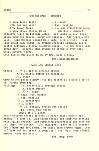 CAKES 79
CHEESE CAKE - QUICKIE
1 pkg. lemon jello 1 c. sugar
1 C. boiling water 1 tsp. vanilla
2 T. lemon juice 1 lg. can evaporated milk,
1 pkg. cream cheese (8 oz) chilled & whipped
Dissolve jello in boiling water. Add lemon juice. Cool.
Cream together cheese, sugar and vanilla. Add jello & mix
well. Fold whipped canned milk into jello mixture. Pour
into crust made with: 20 graham crackers crushed, 1/2 c.
butter softened, 2 tsp. powdered sugar. Mix and press into
pyrex dish. Reserve some crumbs to sprinkle over top.
Chill several hours.
This recipe was given to me by Mrs. Gene Little.
Mrs. Kenneth Moser
LUSCIOUS CHEESE CAKE
Crust: 1 1/4 c, graham cracker crumbs
1/3 c. melted butter or margarine
1 T. sugar
Combine and press firmly into the bottom of a deep 9 or 10
in. spring form pan.
Filling: 1 lb. cream style cottage cheese
1 lb. cream cheese
1 1/2 c. sugar
4 eggs, well beaten
1 tsp. vanilla
3 T. cornstarch
3 T. flour
1/4 lb. butter, melted and cooled
1 pt . dairy sour cream
Juice of 1/2 lemon
Sieve cottage cheese or beat in mixer until smooth and
creamy. I beat it. Add cream cheese and continue beating
until quite smooth. Add remaining ingredients and beat un-
til light and fluffy. Turn into pan. Bake at 325 degrees
for 1 hour and 20-25 min. , or until firm around edges. Turn
off heat and let stand in oven for 2 hrs. with door closed.
Remove, cool and chill.
Mrs. Hugh Beam
 