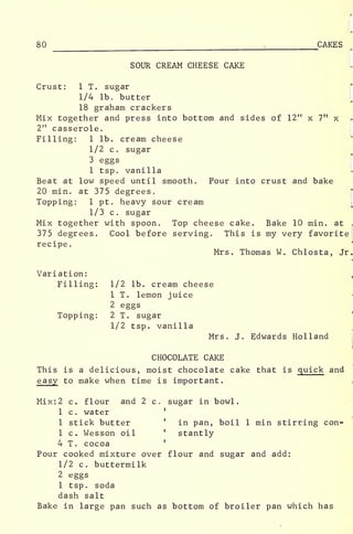 80 , CAKES"
SOUR CREAM CHEESE CAKE
Crust: 1 T. sugar j*
1/4 lb. butter [
18 graham crackers
Mix together and press into bottom and sides of 12" x 7" x
2" casserole.
Filling: 1 lb. cream cheese
1/2 c. sugar
3 eggs
1 tsp. vanilla
Beat at low speed until smooth. Pour into crust and bake
20 min. at 375 degrees.
Topping: 1 pt. heavy sour cream
1/3 c. sugar
Mix together with spoon. Top cheese cake. Bake 10 min. at .
375 degrees. Cool before serving. This is my very favorite
recipe
.
Mrs. Thomas W. Chlosta, Jr.
Variation: I
Filling: 1/2 lb. cream cheese
1 T. lemon juice
2 eggs
Topping: 2 T. sugar
1/2 tsp. vanilla
Mrs. J. Edwards Holland
CHOCOLATE CAKE
This is a delicious, moist chocolate cake that is quick and
easy to make when time is important.
Mix: 2 c. flour and 2 c. sugar in bowl.
1 c. water '
1 stick butter ' in pan, boil 1 min stirring con-
1 c. Wesson oil ' stantly
4 T. cocoa '
Pour cooked mixture over flour and sugar and add:
1/2 c. buttermilk
2 eggs
1 tsp. soda
dash salt
Bake in large pan such as bottom of broiler pan which has
 