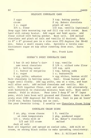 82 1
CAKES
DELICATE CHOCOLATE CAKE
2 eggs 3 tsp. baking powder
cream 2 sq. Bakers chocolate
1 c. sugar pinch of salt
3/4 c. flour 1/2 tsp. vanilla (optional)
Drop eggs into measuring cup and fill cup with cream. Beat
hard with rotary beater. Add sugar and beat again. Add
flour sifted with baking powder. Beat well. Add melted
chocolate and pinch of salt and vanilla if desired. Bake
in 8" x 8" greased pan in a slow oven 275 degrees for 30-40
min. Makes a small square cake. Sprinkle a little con-
fectioners sugar on top after removing from oven. Serve
warm.
Mrs . Frank Lunn
GERMAN'S SWEET CHOCOLATE CAKE
1 bar (4 oz) Baker's Ger- 1 tsp. vanilla
man sweet chocolate 2 1/4 c. sifted cake flour
1/2 c. boiling water 1/2 tsp. salt
1 c. butter or margarine 1 tsp. baking soda
2 c. sugar 1 c. buttermilk
4 egg yolks, unbeaten 4 egg whites, beaten stiff
Melt chocolate in boiling water. Cool. Cream butter and
sugar until fluffy. Add egg yolks, one at a time, and beat
well after each. Add melted chocolate and vanilla. Mix
well. Sift together flour, salt and soda. Add alternately
with buttermilk to chocolate mixture; beat well. Beat until
smooth. Fold in whites. Pour into 3 deep 8" or 9" layer
pans, which have been well greased and floured. Bake in mod-
erate oven (350 degrees) for 30-40 min. Cool in pan at least'
15-20 min. before turning out to cool.
Use your favorite icing. I usually use Chocolate Cream Icing
CHOCOLATE CREAM ICING
2 oz . pkg. cream cheese 1 T. vanilla
at room temperature 1 pkg. powdered sugar
1/4 c. whole milk or 2 oz . Baker's chocolate
1/2 and 1/2 cream melted
dash of salt ,
Beat all together and spread on cooled cake. Add milk or
cream, or strong black coffee to make spreading consistency.
Mrs. J. Hilliard Bost i
 