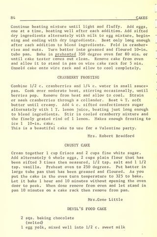 84 ;
CAKES
Continue beating mixture until light and fluffy. Add eggs,
one at a time, beating well after each addition. Add sifted
dry ingredients alternately with milk to egg mixture, begin-
ning and ending with dry ingredients. Beat only long enough
after each addition to blend ingredients. Fold in cranber-
ries and nuts. Turn batter into greased and floured 10-in.
tube pan. Bake in preheated 350 degree oven for 80 min. or
until cake tester comes out clean. Remove cake from oven
and allow it to stand in pan on wire cake rack for 5 min.
Unmold cake onto wire rack and allow to cool completely.
CRANBERRY FROSTING
Combine 1/2 c. cranberries and 1/4 c. water in small sauce-
pan. Cook over moderate heat, stirring occasionally, until
berries pop. Remove from heat and allow to cool. Strain
or mash cranberries through a collander. Beat 4 T. soft
butter until creamy. Add 4 c. sifted confectioners sugar
alternately with 1 T. lemon juice, beating just long enough
to blend ingredients. Stir in cooled cranberry mixture and
the finely grated rind of 1 lemon. Makes enough frosting to
ice 1 10-in. cake.
This is a beautiful cake to use for a Valentine party.
Mrs. Robert Bradford
CRUSTY CAKE
Cream together 1 cup Crisco and 2 cups fine white sugar.
Add alternately 6 whole eggs, 2 cups plain flour that has
been sifted 3 times then measured, 1/2 tsp. salt and 1 1/2
tsp. vanilla. Preheat oven to 250 degrees. Put batter in
large tube pan that has been greased and floured. As you
put the cake in the oven turn temperature to 325 to bake.
Let it bake 1 hour and 10 minutes without opening the oven
door to peek. When done remove from oven and let stand in
pan 10 minutes on a cake rack then remove from pan„
Mrs. Gene Little
DEVIL'S FOOD CAKE
2 sqs. baking chocolate
(melted)
1 egg yolk, mixed well into 1/2 c. sweet milk
 