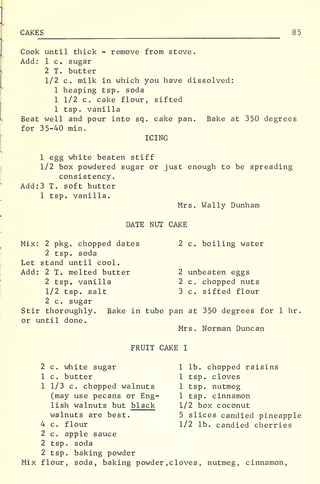 CAKES 85
Cook until thick - remove from stove.
Add: 1 c. sugar
2 T. butter
1/2 c. milk in which you have dissolved:
1 heaping tsp. soda
1 1/2 c. cake flour, sifted
1 tsp. vanilla
Beat well and pour into sq. cake pan. Bake at 350 degrees
for 35-40 min.
ICING
1 egg white beaten stiff
1/2 box powdered sugar or just enough to be spreading
consistency.
Add:3 T. soft butter
1 tsp. vanilla.
Mrs. Wally Dunham
DATE NUT CAKE
Mix: 2 pkg. chopped dates 2 c. boiling water
2 tsp. soda
Let stand until cool.
Add: 2 T. melted butter 2 unbeaten eggs
2 tsp. vanilla 2 c. chopped nuts
1/2 tsp. salt 3 c. sifted flour
2 c. sugar
Stir thoroughly. Bake in tube pan at 350 degrees for 1 hr
.
or until done.
Mrs. Norman Duncan
FRUIT CAKE I
2 c. white sugar 1 lb. chopped raisins
1 c. butter 1 tsp. cloves
1 1/3 c. chopped walnuts 1 tsp. nutmeg
(may use pecans or Eng- 1 tsp. cinnamon
lish walnuts but black 1/2 box coconut
walnuts are best. 5 slices candied pineapple
4 c. flour 1/2 lb. candied cherries
2 c. apple sauce
2 tsp. soda
2 tsp. baking powder
Mix flour, soda, baking powder , cloves , nutmeg, cinnamon,
 