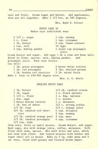 86 .
CAKES
nuts and fruit. Cream sugar and butter. Add applesauce,
then mix all together. Bake 2 1/2 hrs. at 350 degrees.
Mrs. Boyd E. Ritter
FRUIT CAKE II
Makes nice individual ones
2 1/2 c. sugar 1 tsp. nutmeg
4 c. flour 1 tsp. cinnamon
1 lb. butter 2 tsp. lemon extract
1 tsp. salt 10 eggs
2 tsp. baking powder 1 scant cup pineapple
juice
Cream butter and sugar. Add eggs 1 at a time and beat well.
Blend in flour, spices, salt, baking powder. Add
pineapple juice. Pour over fruits.
Cut well:
1 lb. green pineapple 2 boxes white raisins
1 lb. red pineapple 3 lbs. shelled pecans
1 lb. broken red cherries 2 lb. mixed fruit
Bake 1 hour in 250-300 degree oven.
Mrs. A. C. Keels
ENGLISH FRUIT CAKE
1 lb. butter 1/2 lb. candied citron
1 lb. sugar 1 c. black walnuts
4 1/2 c. flour 1 c. Eng. walnuts
1 doz . eggs 1 c. pecans
2 boxes muscat raisins 1 c. molasses
1 lb. box of dates 1/2 c. strong coffee
1/2 lb. figs 1/2 c. orange juice
3/4 lb. candied red cher- 4 tsp. allspice
ries 2 tsp. nutmeg
1/2 lb. candied orange peel 2 tsp. mace
1/2 lb. candied pineapple 4 tsp. cinnamon
1/2 tsp. soda
Chop nuts, fruit in small pieces. Cream butter, add sugar.
Beat eggs, mix with orange juice, coffee, molasses. Sift
flour with soda, spices. Mix with fruit and nuts, which
you coat with flour. Add liquid mixture with butter and
sugar until all is mixed. Bake in 2 lg. tube pans and 2
sm. ones, lined with grease and floured brown paper.
 