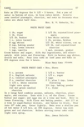 CAKES 87
Bake at 270 degrees for 4 1/2 - 5 hours. Put a pan of
water in bottom of oven, to keep cakes moist. Reserve
some candied pineapple, cherries, and nuts to decorate when
cakes are about half done.
Mrs. B. W. Roberts, Sr
.
WHITE FRUIT CAKE
1 lb. sugar
1 lb. flour
1/2 lb. butter
1 c. juice (scant)
8 egg whites
2 tsp. baking powder
1 tsp. lemon extract
1 tsp. vanilla
1 1/2 lb. crystallized pine-
apple
1 box white raisins
1 lb. pecans, broken
1/2 lb. white citron, cut up
1/2 lb. red crystallized
cherries
1 med. coconut, grated
Cream butter and sugar. Sift dry ingredients, add alter-
nately with juice and flavoring. Fold in beaten egg whites,
fruits and nuts. Pour into tube or loaf pans and bake in
275 degrees oven for 4 hours.
Miss Mary Kate Dixson
WHITE FRUIT CAKE - Mrs. Shore
4 c. pecans
2 c. English walnuts
2 c. candied pineapple
2 c. candied cherries
1 1/2 c. white raisins
light corn syrup
red and green candied
1 1/2 c. butter
1 1/2 c. sugar
3 eggs
2 T. plus 1 tsp. lemon
flavoring
3/4 tsp. baking powder
3 c. flour
cherries
In a large bowl combine pecans, walnuts, cherries, pine-
apple, and raisins. Toss with 1 c. of the flour. Cream
butter and sugar; add eggs one at a time and beat. Stir in
lemon flavoring. Sift flour and baking powder. Add 1/3 at
a time to sugar-butter mixture. Add batter to fruit. Pour
into 10" tube pan. Cover lightly. Bake over a shallow pan
of hot water 2 1/2 hrs. at 300 degrees. Cover top with
green and red cherries. Before serving cover cake with
light corn syrup.
Mrs. James Malcolm
 