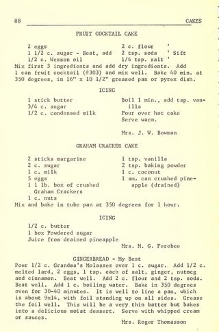 88 CAKES
FRUIT COCKTAIL CAKE
2 eggs 2 c. flour '
1 1/2 c. sugar - Beat, add 2 tsp. soda '
Sift
1/2 c. Wesson oil 1/4 tsp. salt '
Mix first 3 ingredients and add dry ingredients. Add
1 can fruit cocktail (#303) and mix well. Bake 40 min. at
350 degrees, in 16" x 10 1/2" greased pan or pyrex dish.
ICING
1 stick butter Boil 1 min., add tsp. van-
3/4 c. sugar ilia
1/2 c. condensed milk Pour over hot cake
Serve warm.
Mrs. J. W. Bowman
GRAHAM CRACKER CAKE
2 sticks margarine 1 tsp. vanilla
2 c. sugar 2 tsp. baking powder
1 c. milk 1 c. coconut
5 eggs 1 sm. can crushed pine-
1 1 lb. box of crushed apple (drained)
Graham Crackers
1 c. nuts
Mix and bake in tube pan at 350 degrees for 1 hour.
ICING
1/2 c. butter
1 box Powdered sugar
Juice from drained pineapple
Mrs. M. G. Ferebee
GINGERBREAD - My Best
Pour 1/2 c. Grandma's Molasses over 1 c. sugar. Add 1/2 c.
melted lard, 2 eggs, 1 tsp. each of salt, ginger, nutmeg
and cinnamon. Beat wello Add 2 c. flour and 2 tsp. soda.
Beat well. Add 1 c. boiling water. Bake in 350 degrees
oven for 30-40 minutes. It is well to line a pan, which
is about 9x14, with foil standing up on all sides. Grease
the foil well. This will be a very thin batter but bakes
into a delicious moist dessert. Serve with whipped cream
or sauces.
Mrs. Roger Thomasson
 