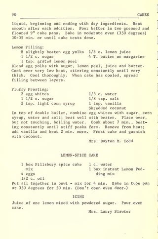 90 CAKES
liquid, beginning and ending with dry ingredients. Beat
smooth after each addition. Pour batter in two greased and
floured 9" cake pans. Bake in moderate oven (350 degrees)
30-35 min. or until cake tests done.
Lemon Filling:
8 slightly beaten egg yolks 1/3 c. lemon juice
1 1/2 c. sugar 4 T. butter or margarine
1 tsp. grated lemon peel
Blend egg yolks with sugar, lemon peel, juice and butter.
Cook over very low heat, stirring constantly until very
thick. Cool thoroughly. When cake has cooled, spread
filling between layers.
Fluffy Frosting:
2 egg whites 1/3 c. water
1 1/2 c. sugar 1/8 tsp. salt
2 tsp. light corn syrup 1 tsp. vanilla
Shredded coconut
In top of double boiler, combine egg whites with sugar, corn
syrup, water and salt; beat well with beater. Place over,
but not touching, boiling water. Cook about 7 min., beat-
ing constantly until stiff peaks form. Remove from heat;
add vanilla and beat 2 min. more. Frost cake and garnish
with coconut.
Mrs. Dayton M. Todd
LEMON-SPICE CAKE
1 box Pillsbury spice cake 1 c. water
mix 1 box instant Lemon Pud-
4 eggs ding mix
1/2 c. oil
Put all together in bowl - mix for 4 min. Bake in tube pan
at 350 degrees for 50 min. (Don't open oven door.)
ICING
Juice of one lemon mixed with powdered sugar. Pour over
cake
.
Mrs. Larry Slawter
 