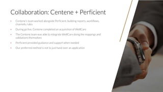 3131
Collaboration: Centene + Perficient
• Centene’s team worked alongside Perficient, building reports, workflows,
channe...