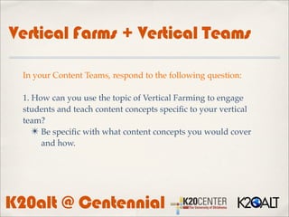 Vertical Farms + Vertical Teams

  In your Content Teams, respond to the following question:

  1. How can you use the topic of Vertical Farming to engage
  students and teach content concepts speciﬁc to your vertical
  team?
     ✴ Be speciﬁc with what content concepts you would cover
       and how.




K20alt @ Centennial
 
