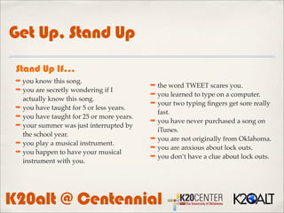 Get Up, Stand Up
 Stand Up If...
 ➡ you know this song.
                                           ➡ the word TWEET scares you.
 ➡ you are secretly wondering if I
                                           ➡ you learned to type on a computer.
   actually know this song.
                                           ➡ your two typing ﬁngers get sore really
 ➡ you have taught for 5 or less years.
                                             fast.
 ➡ you have taught for 25 or more years.
                                           ➡ you have never purchased a song on
 ➡ your summer was just interrupted by
                                             iTunes.
   the school year.
                                           ➡ you are not originally from Oklahoma.
 ➡ you play a musical instrument.
                                           ➡ you are anxious about lock outs.
 ➡ you happen to have your musical
                                           ➡ you don’t have a clue about lock outs.
   instrument with you.




K20alt @ Centennial
 