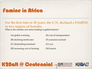 Famine in Africa
 For the ﬁrst time in 30 years, the U.N. declared a FAMINE
 in two regions of Somalia.
 What is the number one factor leading to global famine?

      (A) global warming                  (E) cost of transportation

      (B) declining freshwater            (F) economic turmoil

      (C) diminishing farmland            (G) war

      (D) increasing cost of farming      (H) insects




K20alt @ Centennial
 