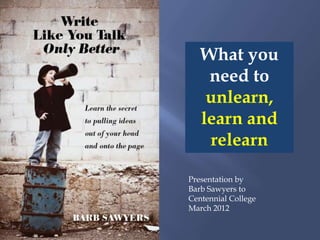 What you
    need to
    unlearn,
   learn and
    relearn

Presentation by
Barb Sawyers to
Centennial College
March 2012
 