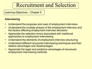 Recruitment and Selection Learning Objectives – Chapter 9 Interviewing Understand the purposes and uses of employment interviews Understand the multiple phases of the employment interview and the factors affecting employment interview decisions Appreciate the selection errors associated with traditional approaches to employment interviewing Understand the elements of employment interview structuring Understand different structured interviewing techniques and their relative advantages and disadvantages Appreciate the legal and predictive advantages of structured employment interviewing methods 