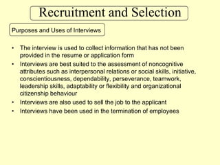 Recruitment and SelectionPurposes and Uses of InterviewsThe interview is used to collect information that has not been provided in the resume or application formInterviews are best suited to the assessment of noncognitive attributes such as interpersonal relations or social skills, initiative, conscientiousness, dependability, perseverance, teamwork, leadership skills, adaptability or flexibility and organizational citizenship behaviourInterviews are also used to sell the job to the applicantInterviews have been used in the termination of employees