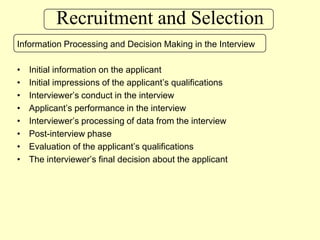 Recruitment and SelectionInformation Processing and Decision Making in the InterviewInitial information on the applicantInitial impressions of the applicant’s qualificationsInterviewer’s conduct in the interviewApplicant’s performance in the interviewInterviewer’s processing of data from the interviewPost-interview phaseEvaluation of the applicant’s qualificationsThe interviewer’s final decision about the applicant