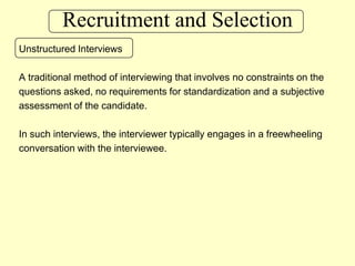 Recruitment and SelectionUnstructured InterviewsA traditional method of interviewing that involves no constraints on thequestions asked, no requirements for standardization and a subjective assessment of the candidate.In such interviews, the interviewer typically engages in a freewheeling conversation with the interviewee.