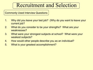 Recruitment and SelectionCommonly Used Interview QuestionsWhy did you leave your last job?  (Why do you want to leave your current job?What do you consider to be your strengths?  What are your weaknesses?What were your strongest subjects at school?  What were your weakest subjects?How would other people describe you as an individual?What is your greatest accomplishment?