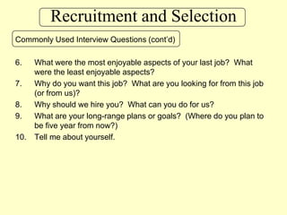Recruitment and SelectionCommonly Used Interview Questions (cont’d)What were the most enjoyable aspects of your last job?  What were the least enjoyable aspects?Why do you want this job?  What are you looking for from this job (or from us)?Why should we hire you?  What can you do for us?What are your long-range plans or goals?  (Where do you plan to be five year from now?)Tell me about yourself.