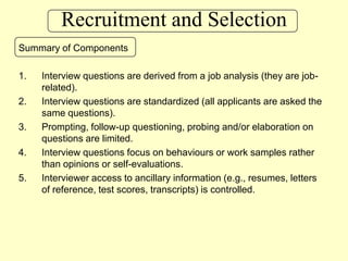 Recruitment and SelectionSummary of ComponentsInterview questions are derived from a job analysis (they are job-related).Interview questions are standardized (all applicants are asked the same questions).Prompting, follow-up questioning, probing and/or elaboration on questions are limited.Interview questions focus on behaviours or work samples rather than opinions or self-evaluations.Interviewer access to ancillary information (e.g., resumes, letters of reference, test scores, transcripts) is controlled.