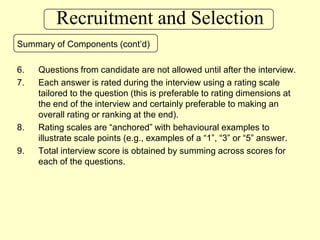 Recruitment and SelectionSummary of Components (cont’d)Questions from candidate are not allowed until after the interview.Each answer is rated during the interview using a rating scale tailored to the question (this is preferable to rating dimensions at the end of the interview and certainly preferable to making an overall rating or ranking at the end).Rating scales are “anchored” with behavioural examples to illustrate scale points (e.g., examples of a “1”, “3” or “5” answer.Total interview score is obtained by summing across scores for each of the questions.
