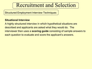 Recruitment and SelectionStructured Employment Interview TechniquesSituational InterviewA highly structured interview in which hypothetical situations are described and applicants are asked what they would do.  The interviewer then uses a scoring guide consisting of sample answers to each question to evaluate and score the applicant’s answers.