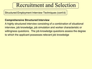 Recruitment and SelectionStructured Employment Interview Techniques (cont’d)Comprehensive Structured InterviewA highly structured interview consisting of a combination of situational interview, job knowledge, job simulation and worker characteristic or willingness questions.  The job knowledge questions assess the degree to which the applicant possesses relevant job knowledge