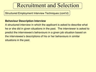 Recruitment and SelectionStructured Employment Interview Techniques (cont’d)Behaviour Description InterviewA structured interview in which the applicant is asked to describe what he or she did in given situations in the past.  The interviewer is asked topredict the interviewee’s behaviours in a given job situation based onthe interviewee’s descriptions of his or her behaviours in similar situations in the past.