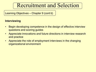 Recruitment and SelectionLearning Objectives – Chapter 9 (cont’d)InterviewingBegin developing competence in the design of effective interview questions and scoring guidesAppreciate innovations and future directions in interview research and practiceAppreciate the role of employment interviews in the changing organizational environment