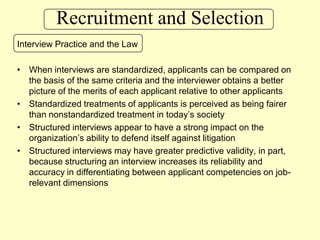 Recruitment and SelectionInterview Practice and the LawWhen interviews are standardized, applicants can be compared on the basis of the same criteria and the interviewer obtains a better picture of the merits of each applicant relative to other applicantsStandardized treatments of applicants is perceived as being fairer than nonstandardized treatment in today’s societyStructured interviews appear to have a strong impact on the organization’s ability to defend itself against litigationStructured interviews may have greater predictive validity, in part, because structuring an interview increases its reliability and accuracy in differentiating between applicant competencies on job-relevant dimensions