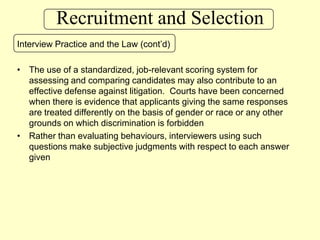 Recruitment and SelectionInterview Practice and the Law (cont’d)The use of a standardized, job-relevant scoring system for assessing and comparing candidates may also contribute to an effective defense against litigation.  Courts have been concerned when there is evidence that applicants giving the same responses are treated differently on the basis of gender or race or any other grounds on which discrimination is forbiddenRather than evaluating behaviours, interviewers using such questions make subjective judgments with respect to each answer given