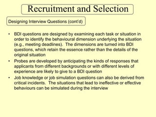 Recruitment and SelectionDesigning Interview Questions (cont’d)BDI questions are designed by examining each task or situation in order to identify the behavioural dimension underlying the situation (e.g., meeting deadlines).  The dimensions are turned into BDI questions, which retain the essence rather than the details of the original situationProbes are developed by anticipating the kinds of responses that applicants from different backgrounds or with different levels of experience are likely to give to a BDI questionJob knowledge or job simulation questions can also be derived from critical incidents.  The situations that lead to ineffective or effective behaviours can be simulated during the interview