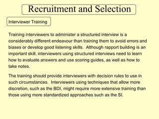 Recruitment and SelectionInterviewer TrainingTraining interviewers to administer a structured interview is a considerably different endeavour than training them to avoid errors and biases or develop good listening skills.  Although rapport building is an important skill, interviewers using structured interviews need to learn how to evaluate answers and use scoring guides, as well as how to take notes.The training should provide interviewers with decision rules to use in such circumstances.  Interviewers using techniques that allow more discretion, such as the BDI, might require more extensive training than those using more standardized approaches such as the SI.