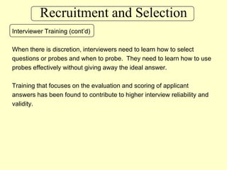 Recruitment and SelectionInterviewer Training (cont’d)When there is discretion, interviewers need to learn how to select questions or probes and when to probe.  They need to learn how to useprobes effectively without giving away the ideal answer.Training that focuses on the evaluation and scoring of applicant answers has been found to contribute to higher interview reliability and validity.