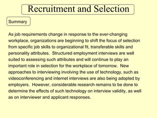 Recruitment and SelectionSummaryAs job requirements change in response to the ever-changing workplace, organizations are beginning to shift the focus of selection from specific job skills to organizational fit, transferable skills and personality attributes.  Structured employment interviews are well suited to assessing such attributes and will continue to play an important role in selection for the workplace of tomorrow.  New approaches to interviewing involving the use of technology, such as videoconferencing and internet interviews are also being adopted by employers.  However, considerable research remains to be done to determine the effects of such technology on interview validity, as well as on interviewer and applicant responses.