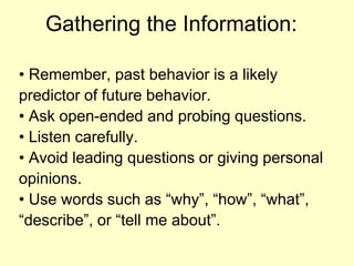 Gathering the Information:• Remember, past behavior is a likelypredictor of future behavior.• Ask open-ended and probing questions.• Listen carefully.• Avoid leading questions or giving personalopinions.• Use words such as “why”, “how”, “what”,“describe”, or “tell me about”.