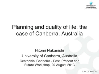 Planning and quality of life: the
case of Canberra, Australia
Hitomi Nakanishi
University of Canberra, Australia
Centennial Canberra - Past, Present and
Future Workshop, 20 August 2013
CRICOS #00212K

 