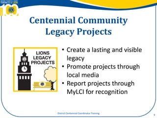 Centennial Community
Legacy Projects
9
• Create a lasting and visible
legacy
• Promote projects through
local media
• Report projects through
MyLCI for recognition
District Centennial Coordinator Training
 