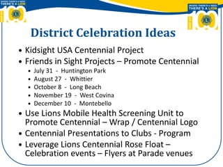 District Celebration Ideas
 Kidsight USA Centennial Project
 Friends in Sight Projects – Promote Centennial
 July 31 - Huntington Park
 August 27 - Whittier
 October 8 - Long Beach
 November 19 - West Covina
 December 10 - Montebello
 Use Lions Mobile Health Screening Unit to
Promote Centennial – Wrap / Centennial Logo
 Centennial Presentations to Clubs - Program
 Leverage Lions Centennial Rose Float –
Celebration events – Flyers at Parade venues
 