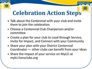 Celebration Action Steps
 Talk about the Centennial with your club and invite
them to join the celebration
 Choose a Centennial Club Chairperson and/or
committee
 Create a plan for your club to Lead through Service,
Invite for Impact, and Connect with your Community
 Share your plan with your District Centennial
Coordinator — other clubs can benefit from your ideas
 Share the impact of your service on MyLCI at
mylci.lionsclubs.org
 
