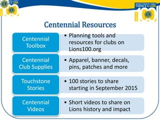 Centennial Resources
• Planning tools and
resources for clubs on
Lions100.org
Centennial
Toolbox
• Apparel, banner, decals,
pins, patches and more
Centennial
Club Supplies
• 100 stories to share
starting in September 2015
Touchstone
Stories
• Short videos to share on
Lions history and impact
Centennial
Videos
 