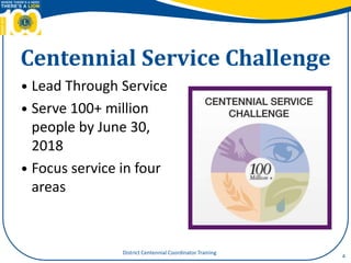 Centennial Service Challenge
 Lead Through Service
 Serve 100+ million
people by June 30,
2018
 Focus service in four
areas
4
District Centennial Coordinator Training
 