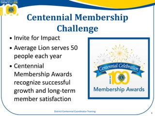 Centennial Membership
Challenge
 Invite for Impact
 Average Lion serves 50
people each year
 Centennial
Membership Awards
recognize successful
growth and long-term
member satisfaction
6
District Centennial Coordinator Training
 