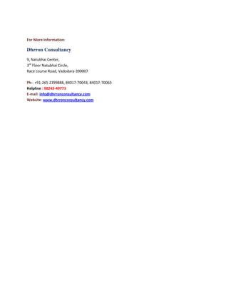 For More Information:

Dhrron Consultancy
9, Natubhai Center,
3rd Floor Natubhai Circle,
Race course Road, Vadodara-390007
Ph:- +91-265 2399888, 84017-70043, 84017-70063
Helpline : 98243-49773
E-mail: info@dhrronconsultancy.com
Website: www.dhrronconsultancy.com

 