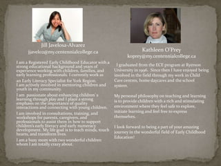 Kathleen O’Prey
koprey@my.centennialcollege.ca
I graduated from the ECE program at Ryerson
University in 1996. Since then I have enjoyed being
involved in the field through my work in Child
Care centres, home daycares and the school
system.
My personal philosophy on teaching and learning
is to provide children with a rich and stimulating
environment where they feel safe to explore,
initiate learning and feel free to express
themselves.
I look forward to being a part of your amazing
journey in the wonderful field of Early Childhood
Education!
Jill Javelosa-Alvarez
jjavelo2@my.centennialcollege.ca
I am a Registered Early Childhood Educator with a
strong educational background and years of
experience working with children, families, and
early learning professionals. I currently work as
an Early Literacy Specialist for York Region.
I am actively involved in mentoring children and
youth in my community.
I am passionate about enhancing children`s
learning through play and I place a strong
emphasis on the importance of quality
interactions and connecting with young children.
I am involved in consultations, training, and
workshops for parents, caregivers, and
professionals to assist them in how to support
children’s early literacy and early numeracy
development. My life goal is to teach minds, touch
hearts, and transform lives.
I am a busy mom with two wonderful children
whom I am totally crazy about.
 