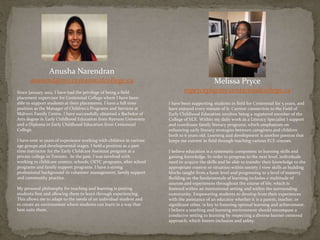 Anusha Narendran
anarend@my.centennialcollege.ca
Since January 2012, I have had the privilege of being a field
placement supervisor for Centennial College where I have been
able to support students at their placements. I have a full time
position as the Manager of Children’s Programs and Services at
Malvern Family Centre. I have successfully obtained a Bachelor of
Arts degree in Early Childhood Education from Ryerson University
and a Diploma in Early Childhood Education from Centennial
College.
I have over 10 years of experience working with children in various
age groups and developmental stages. I held a position as a part
time instructor for the Early Childcare Assistant program at a
private college in Toronto. In the past, I was involved with
working in childcare centers, schools, OEYC programs, after school
programs and family support programs. I have a strong
professional background in volunteer management, family support
and community practice.
My personal philosophy for teaching and learning is putting
students first and allowing them to learn through experiencing.
This allows me to adapt to the needs of an individual student and
to create an environment where students can learn in a way that
best suits them.
Melissa Pryce
mprycepi@my.centennialcollege.ca
I have been supporting students in field for Centennial for 5 years, and
have enjoyed every minute of it. Current connection to the Field of
Early Childhood Education involves being a registered member of the
College of ECE. Within my daily work as a Literacy Specialist I support
and coordinate family literacy programs, which emphasizes on
enhancing early literacy strategies between caregivers and children
birth to 6 years old. Learning and development is another passion that
keeps me current in field through teaching various ECE courses.
I believe education is a systematic component to learning skills and
gaining knowledge. In order to progress to the next level, individuals
need to acquire the skills and be able to transfer their knowledge to the
appropriate context or situation within society I view skills as building
blocks taught from a basic level and progressing to a level of mastery.
Building on the fundamentals of learning includes a multitude of
sources and experiences throughout the course of life, which is
fostered within an institutional setting and within the surrounding
community. Empowering students to develop from their experiences
with the assistance of an educator whether it is a parent, teacher, or
significant other, is key to fostering optimal learning and achievement.
I believe a teaching and learning environment should encompass a
conducive setting to learning by respecting a diverse learner centered
approach, which fosters inclusion and safety.
 