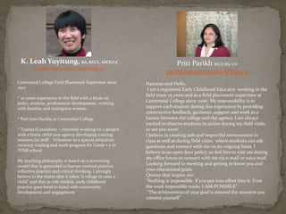 K. Leah Yuyitung, BA, RECE, AECEO.C
kyuyitun@my.centennialcollege.ca
Centennial College Field Placement Supervisor since
2012
* 20 years experience in the field with a focus on
policy analysis, professional development, working
with families and immigrant women.
* Part time faculty at Centennial College
* Trainer/Consultant – currently working on a project
with a home child care agency developing training
sessions for staff . Volunteer in a special education
recovery reading and math program for Grade 1-5 in
TDSB school.
My teaching philosophy is based on a mentoring
model that is grounded in learner centred practice,
reflective practice and critical thinking. I strongly
believe in the motto that it takes “a village to raise a
child” and that as role models, early childhood
practice goes hand in hand with community
development and engagement
Priti Parikh RECE BSc CD
pparikh@centennialcollege.ca
Namaste and Hello,
I am a registered Early Childhood Educator working in the
field since 25 years and as a field placement supervisor at
Centennial College since 2006. My responsibility is to
support each student during this experience by providing
constructive feedback, guidance ,support and work as a
liaison between the college and the agency. I am always
excited to observe students in action during my field visits,
so see you soon!
I believe in creating safe and respectful environment in
class as well as during field visits; where students can ask
questions and connect with me on an ongoing basis. I
believe in an open door policy, so feel free to visit me during
my office hours or connect with me via e-mail or voice mail.
Looking forward to meeting and getting to know you and
your educational goals.
Quotes that inspire me:
"Nothing is impossible, if you put true effort into it. Even
the work impossible reads; I-AM-POSSIBLE"
"The achievement of your goal is assured the moment you
commit yourself"
 
