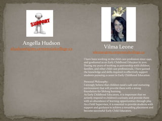 Angella Hudson
ahudson6@my.centennialcollege.ca Vilma Leone
wleone1@my.centennialcollege.ca
I have been working in the child care profession since 1992,
and graduated as an Early Childhood Educator in 2001.
During my years of working in partnership with children,
families, and other child care professionals, I have gained
the knowledge and skills required to effectively support
students pursuing a career in Early Childhood Education.
Personal Philosophy:
I strongly believe that children need a safe and nurturing
environment that will provide them with a strong
foundation for lifelong learning.
As Early Childhood Educators, it is important that we
actively respond to children’s curiosity and provide them
with an abundance of learning opportunities through play.
As a Field Supervisor, it is essential to provide students with
support and guidance to achieve a rewarding placement and
become successful Early Child Educators.
 