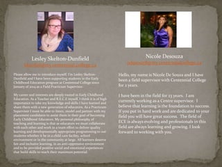 Lesley Skelton-Dunfield
ldunfiel@my.centennial.college.ca
Please allow me to introduce myself. I’m Lesley Skelton-
Dunfield and I have been supporting students in the Early
Childhood Education program at Centennial College since
January of 2014 as a Field Practicum Supervisor.
My career and interests are deeply rooted in Early Childhood
Education. As a Teacher and R.E.C.E myself, I think it is of high
importance to take my knowledge and skills I have learned and
share them with a new generation of educators. As a Practicum
Supervisor I must be able to listen, model and partner with my
placement candidates to assist them in their goal of becoming
Early Childhood Educators. My personal philosophy of
teaching and learning is that as educators we must collaborate
with each other and work in a team effort to deliver quality
learning and developmentally appropriate programming to out
students whether it be in a child care facility, school
environment or in the community at large. All learners deserve
fair and inclusive learning, in an anti-oppressive environment
and to be provided positive social and emotional experiences
that build skills to reach their maximum potential.
Nicole Desouza
ndesouz8@my.centennialcollege.ca
Hello, my name is Nicole De Souza and I have
been a field supervisor with Centennial College
for 2 years.
I have been in the field for 23 years. I am
currently working as a Centre supervisor. I
believe that learning is the foundation to success.
If you put in hard work and are dedicated to your
field you will have great success. The field of
ECE is always evolving and professionals in this
field are always learning and growing. I look
forward to working with you.
 