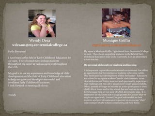 Wendy Desa
wdesa01@my.centennialcollege.ca
Hello Everyone!
I have been in the field of Early Childhood Education for
20 years. I have hosted many college students
throughout my career at various agencies throughout
the GTA.
My goal is to use my experience and knowledge of child
development and the field of Early Childhood education
to help you grow and develop as successful and
confident Early Childhood Educators.
I look forward to meeting all of you!
Wendy
Monique Griffin
mgrif15@my.centennialcollege.ca
My name is Monique Griffin, I graduated from Centennial College
in 2002. I have been supporting students in the field of Early
Childhood Education since 2006. Currently, I am an elementary
school teacher.
My personal philosophy of teaching and learning:
It is important to provide an educational environment that offers
an opportunity for the interests of students to become visible.
This motivation can develop from within the learner. Educators
are trained to recognize students’ needs, their interests, to set
clear definitions of limits, structure and spontaneity, experiences
that challenge and the call to practice previously acquired skills.
Often, parents are eager to become an active participant in their
child’s life at home and in the school, but are hesitant to step
forth because they are not sure of which direction to take. It is
imperative as educators not to judge parents for actions that we
might not agree with. Instead, be good role models to their
students and provide assistance to parents to encourage “their”
relationship with the school, community and their home.
 