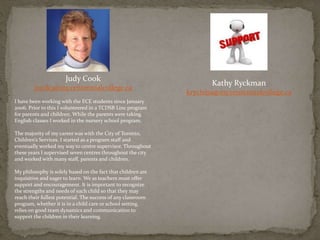 Kathy Ryckman
krychma@my.centennialcollege.ca
Judy Cook
jcook3@my.centennialcollege.ca
I have been working with the ECE students since January
2006. Prior to this I volunteered in a TCDSB Linc program
for parents and children. While the parents were taking
English classes I worked in the nursery school program.
The majority of my career was with the City of Toronto,
Children’s Services. I started as a program staff and
eventually worked my way to centre supervisor. Throughout
these years I supervised seven centres throughout the city
and worked with many staff, parents and children.
My philosophy is solely based on the fact that children are
inquisitive and eager to learn. We as teachers must offer
support and encouragement. It is important to recognize
the strengths and needs of each child so that they may
reach their fullest potential. The success of any classroom
program, whether it is in a child care or school setting,
relies on good team dynamics and communication to
support the children in their learning.
 
